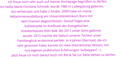 Ich freue mich sehr euch auf meiner Homepage begren zu drfen. Ich heie Marie-Christine Schmidt, wurde 1986 in Ludwigsburg geboren,                bin verheiratet und habe 2 Kinder. 2009 habe ich meine             Hebammenausbildung am Universittsklinikum Bonn mit                            dem Examen abgeschlossen. Darauf folgte eine                                Vollzeitstelle im Kreisaal des Evangelischen                            Krankenhauses Kln Kalk. Bis 2011 unser Sohn geboren                              wurde. 2013 machte die Geburt unserer Tochter unser                      Familienglck ersteinmal perfekt. In 4 Jahren Elternzeit, die ich                       sehr genossen habe, konnte ich mein theoretisches Wissen, mit                                nun eigenen praktischen Erfahrungen aufpeppen :-)               Jetzt freue ich mich darauf euch mit Rat & Tat zur Seite stehen zu drfen.